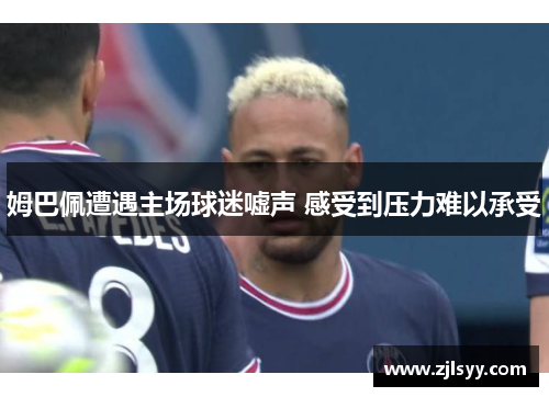 姆巴佩遭遇主场球迷嘘声 感受到压力难以承受